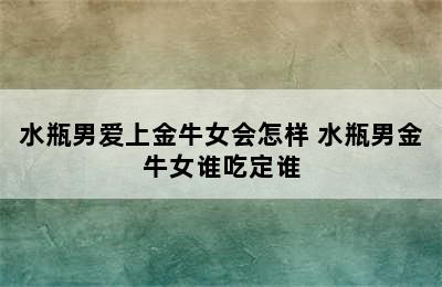 水瓶男爱上金牛女会怎样 水瓶男金牛女谁吃定谁